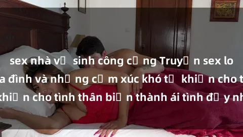 sex nhà vệ sinh công cộng Truyện sex loạn luân: Bí mật gia đình và những cảm xúc khó tả khiến cho tình thân biến thành ái tình đầy nhiệt huyết
