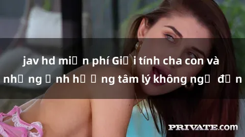 jav hd miễn phí Giới tính cha con và những ảnh hưởng tâm lý không ngờ đến