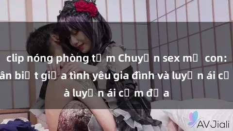clip nóng phòng tắm Chuyện sex mẹ con: Sự phân biệt giữa tình yêu gia đình và luyến ái cấm địa