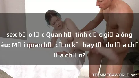 sex bạo lực Quan hệ tình dục giữa ông cháu: Mối quan hệ cấm kỵ hay tự do lựa chọn?