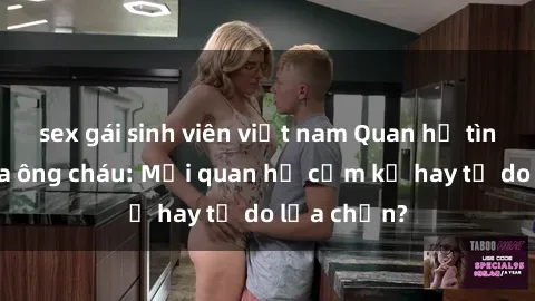 sex gái sinh viên việt nam Quan hệ tình dục giữa ông cháu: Mối quan hệ cấm kỵ hay tự do lựa chọn?