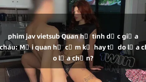 phim jav vietsub Quan hệ tình dục giữa ông cháu: Mối quan hệ cấm kỵ hay tự do lựa chọn?