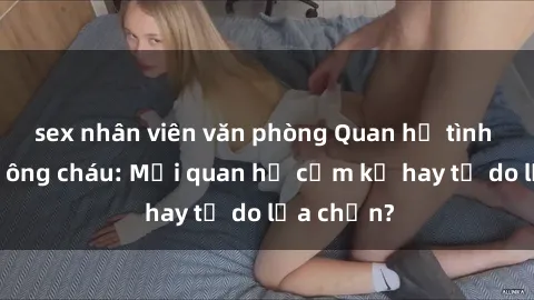 sex nhân viên văn phòng Quan hệ tình dục giữa ông cháu: Mối quan hệ cấm kỵ hay tự do lựa chọn?