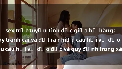 sex trực tuyến Tình dục giữa họ hàng: Những sự kiện gây tranh cãi và đặt ra nhiều câu hỏi về đạo đức và quy định trong xã hội.