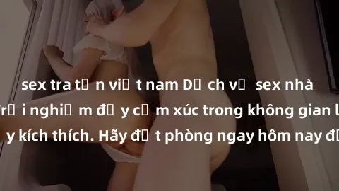 sex tra tấn việt nam Dịch vụ sex nhà nghỉ đẳng cấp: Trải nghiệm đầy cảm xúc trong không gian lãng mạn, đầy kích thích. Hãy đặt phòng ngay hôm nay để thỏa mãn khát khao của bạn!