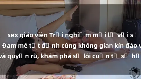 sex giáo viên Trải nghiệm mới lạ với sex phòng thay đồ: Đam mê tột đỉnh cùng không gian kín đáo và quyến rũ, khám phá sự lôi cuốn từ sự hấp dẫn của nơi này.