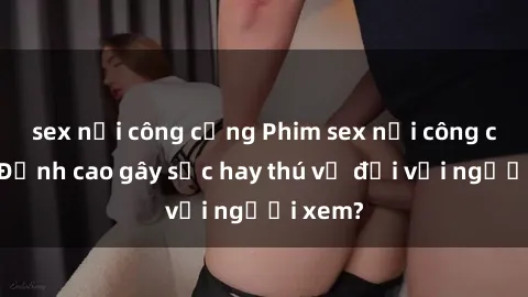 sex nơi công cộng Phim sex nơi công cộng: Đỉnh cao gây sốc hay thú vị đối với người xem?