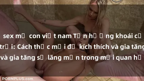 sex mẹ con việt nam Tận hưởng khoái cảm với sex ngoài trời: Cách thức mới để kích thích và gia tăng sự lãng mạn trong mối quan hệ của bạn!