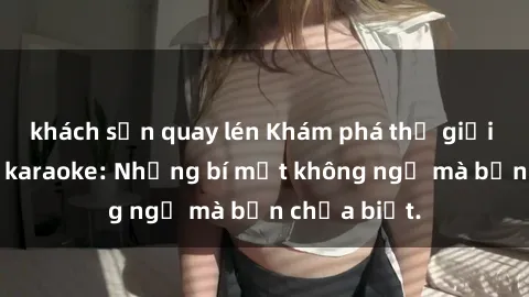 khách sạn quay lén Khám phá thế giới sex ở quán karaoke: Những bí mật không ngờ mà bạn chưa biết.