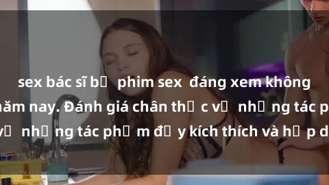 sex bác sĩ bộ phim sex  đáng xem không thể bỏ lỡ trong năm nay. Đánh giá chân thực về những tác phẩm đầy kích thích và hấp dẫn này.