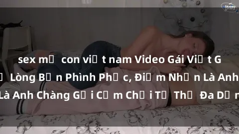 sex mẹ con việt nam Video Gái Việt Gangbang Xem Đã Để Lòng Bồn Phình Phục, Điểm Nhấn Là Anh Chàng Gợi Cảm Chơi Tư Thế Đa Dạng và Phê Đê Mê