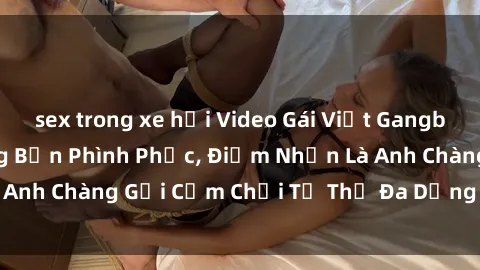 sex trong xe hơi Video Gái Việt Gangbang Xem Đã Để Lòng Bồn Phình Phục, Điểm Nhấn Là Anh Chàng Gợi Cảm Chơi Tư Thế Đa Dạng và Phê Đê Mê