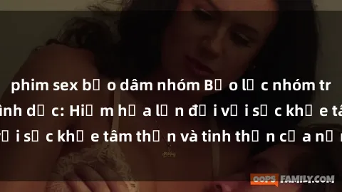 phim sex bạo dâm nhóm Bạo lực nhóm trong các hành vi tình dục: Hiểm họa lớn đối với sức khỏe tâm thần và tinh thần của nạn nhân.