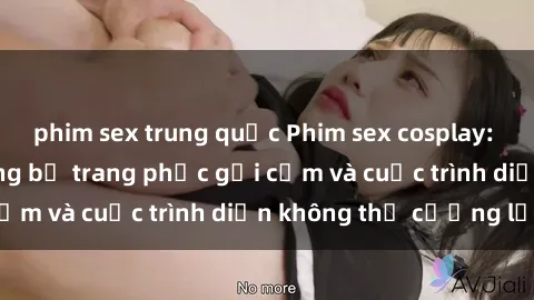 phim sex trung quốc Phim sex cosplay: Giấc mơ  cùng những bộ trang phục gợi cảm và cuộc trình diễn không thể cưỡng lại!