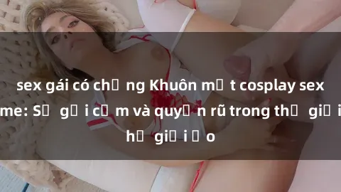 sex gái có chồng Khuôn mặt cosplay sex anime: Sự gợi cảm và quyến rũ trong thế giới ảo