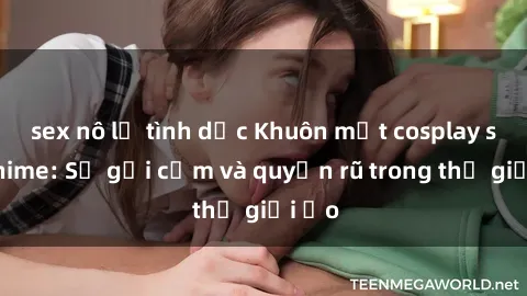 sex nô lệ tình dục Khuôn mặt cosplay sex anime: Sự gợi cảm và quyến rũ trong thế giới ảo
