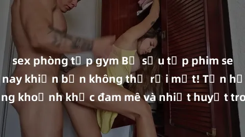 sex phòng tập gym Bộ sưu tập phim sex Mỹ hot nhất năm nay khiến bạn không thể rời mắt! Tận hưởng những khoảnh khắc đam mê và nhiệt huyết trong các tác phẩm nóng bỏng này!