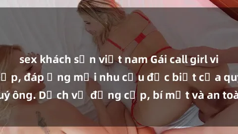 sex khách sạn việt nam Gái call girl vip tư vấn chuyên nghiệp, đáp ứng mọi nhu cầu đặc biệt của quý ông. Dịch vụ đẳng cấp, bí mật và an toàn, hãy tìm hiểu ngay!