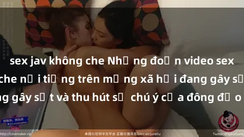 sex jav không che Những đoạn video sex Việt Nam không che nổi tiếng trên mạng xã hội đang gây sốt và thu hút sự chú ý của đông đảo người xem.