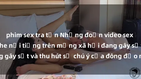 phim sex tra tấn Những đoạn video sex Việt Nam không che nổi tiếng trên mạng xã hội đang gây sốt và thu hút sự chú ý của đông đảo người xem.