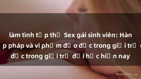làm tình tập thể Sex gái sinh viên: Hành vi gấu không hợp pháp và vi phạm đạo đức trong giới trẻ đại học hiện nay