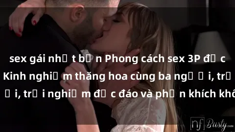 sex gái nhật bản Phong cách sex 3P độc đáo tại Việt Nam: Kinh nghiệm thăng hoa cùng ba người, trải nghiệm độc đáo và phấn khích không thể bỏ lỡ!
