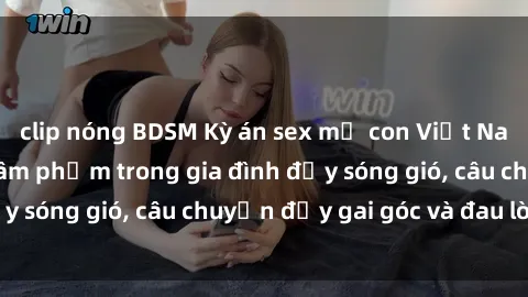 clip nóng BDSM Kỳ án sex mẹ con Việt Nam: Sự sở hữu và xâm phạm trong gia đình đầy sóng gió, câu chuyện đầy gai góc và đau lòng.