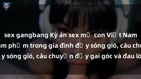 sex gangbang Kỳ án sex mẹ con Việt Nam: Sự sở hữu và xâm phạm trong gia đình đầy sóng gió, câu chuyện đầy gai góc và đau lòng.