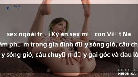 sex ngoài trời Kỳ án sex mẹ con Việt Nam: Sự sở hữu và xâm phạm trong gia đình đầy sóng gió, câu chuyện đầy gai góc và đau lòng.