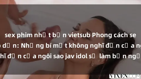 sex phim nhật bản vietsub Phong cách sex jav idol siêu hấp dẫn: Những bí mật không nghĩ đến của ngôi sao jav idol sẽ làm bạn ngạc nhiên!