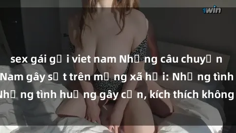 sex gái gọi viet nam Những câu chuyện sex sinh viên Việt Nam gây sốt trên mạng xã hội: Những tình huống gây cấn, kích thích không thể bỏ qua