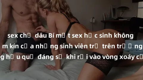 sex chị dâu Bí mật sex học sinh không che: Cuộc sống thầm kín của những sinh viên trẻ trên trường. Những hậu quả đáng sợ khi rơi vào vòng xoáy của tình dục từ tuổi mới lớn.