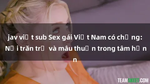 jav việt sub Sex gái Việt Nam có chồng: Nỗi trăn trở và mâu thuẫn trong tâm hồn