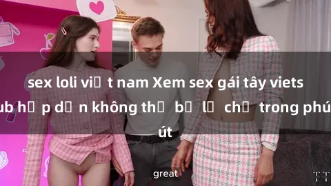 sex loli việt nam Xem sex gái tây vietsub hấp dẫn không thể bỏ lỡ chỉ trong phút