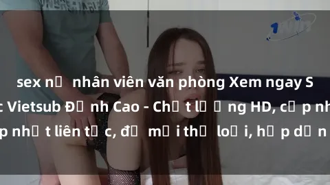 sex nữ nhân viên văn phòng Xem ngay Sex Phim Hàn Quốc Vietsub Đỉnh Cao - Chất lượng HD, cập nhật liên tục, đủ mọi thể loại, hấp dẫn không thể bỏ qua!