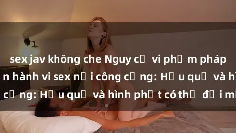 sex jav không che Nguy cơ vi phạm pháp luật khi thực hiện hành vi sex nơi công cộng: Hậu quả và hình phạt có thể đối mặt