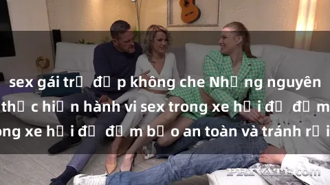 sex gái trẻ đẹp không che Những nguyên tắc cần nhớ khi thực hiện hành vi sex trong xe hơi để đảm bảo an toàn và tránh rủi ro.