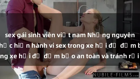 sex gái sinh viên việt nam Những nguyên tắc cần nhớ khi thực hiện hành vi sex trong xe hơi để đảm bảo an toàn và tránh rủi ro.