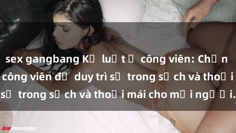 sex gangbang Kỷ luật ở công viên: Chấn chỉnh hành vi sex công viên để duy trì sự trong sạch và thoải mái cho mọi người.