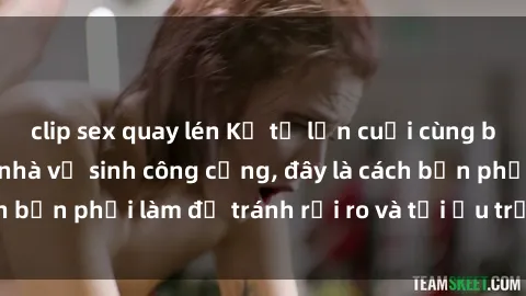 clip sex quay lén Kể từ lần cuối cùng bạn thực hành sex nhà vệ sinh công cộng, đây là cách bạn phải làm để tránh rủi ro và tối ưu trải nghiệm.