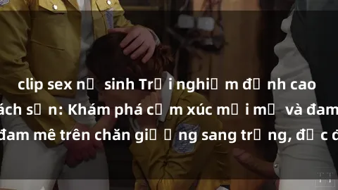 clip sex nữ sinh Trải nghiệm đỉnh cao tình yêu tại sex khách sạn: Khám phá cảm xúc mới mẻ và đam mê trên chăn giường sang trọng, độc đáo, không giới hạn.