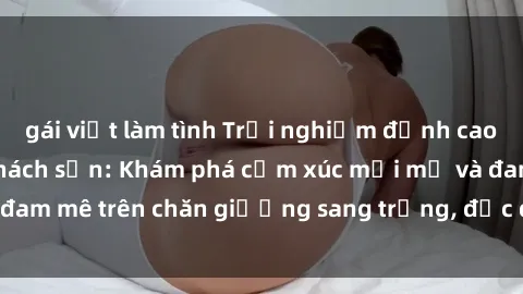 gái việt làm tình Trải nghiệm đỉnh cao tình yêu tại sex khách sạn: Khám phá cảm xúc mới mẻ và đam mê trên chăn giường sang trọng, độc đáo, không giới hạn.