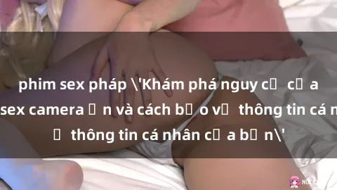 phim sex pháp 'Khám phá nguy cơ của việc sử dụng sex camera ẩn và cách bảo vệ thông tin cá nhân của bạn'