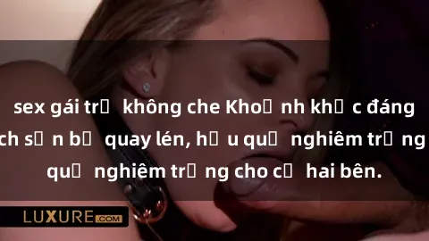 sex gái trẻ không che Khoảnh khắc đáng buồn: Sex khách sạn bị quay lén, hậu quả nghiêm trọng cho cả hai bên.