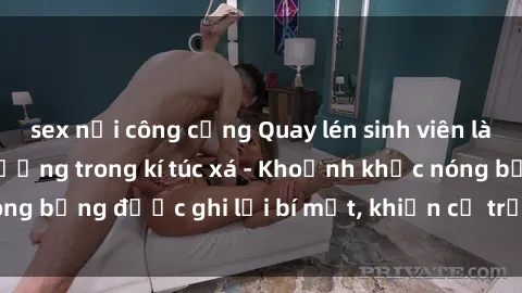 sex nơi công cộng Quay lén sinh viên làm tình ngay trên giường trong kí túc xá - Khoảnh khắc nóng bỏng được ghi lại bí mật, khiến cả trường học xôn xao.