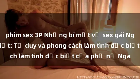 phim sex 3P Những bí mật về sex gái Nga mà bạn chưa biết: Tư duy và phong cách làm tình đặc biệt của phụ nữ Nga