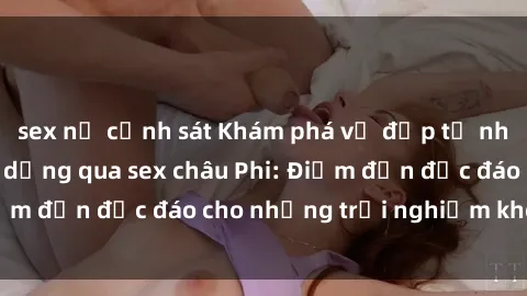 sex nữ cảnh sát Khám phá vẻ đẹp tự nhiên và văn hóa đa dạng qua sex châu Phi: Điểm đến độc đáo cho những trải nghiệm khó quên