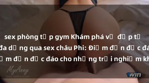 sex phòng tập gym Khám phá vẻ đẹp tự nhiên và văn hóa đa dạng qua sex châu Phi: Điểm đến độc đáo cho những trải nghiệm khó quên
