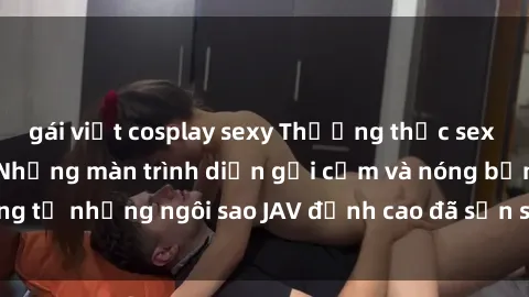 gái việt cosplay sexy Thưởng thức sex JAV idol miễn phí: Những màn trình diễn gợi cảm và nóng bỏng từ những ngôi sao JAV đỉnh cao đã sẵn sàng để bạn khám phá.