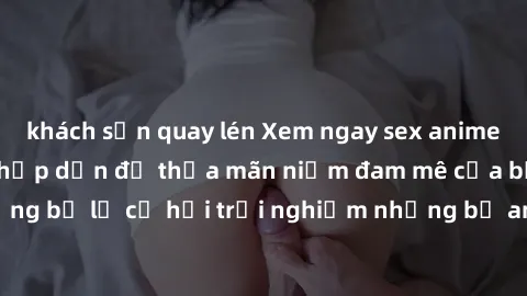 khách sạn quay lén Xem ngay sex anime vietsub cực hot và hấp dẫn để thỏa mãn niềm đam mê của bạn! Đừng bỏ lỡ cơ hội trải nghiệm những bộ anime đỉnh cao chỉ có tại đây!